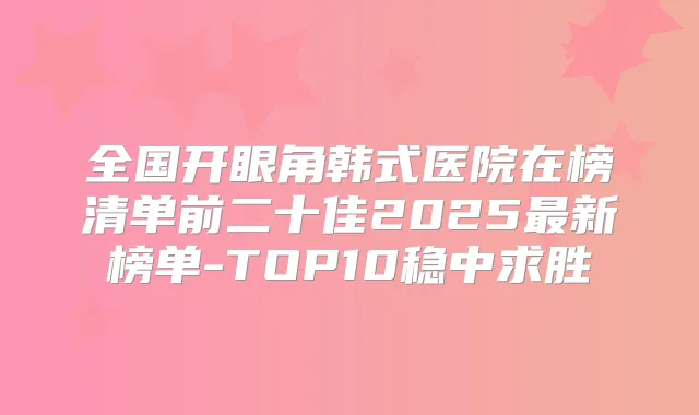 全国开眼角韩式医院在榜清单前二十佳2025新榜单-TOP10稳中求胜