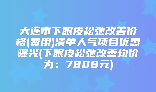 大连市下眼皮松弛价格(费用)清单人气项目优惠曝光(下眼皮松弛均价为：7808元)
