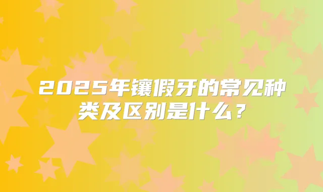 2025年镶假牙的常见种类及区别是什么?