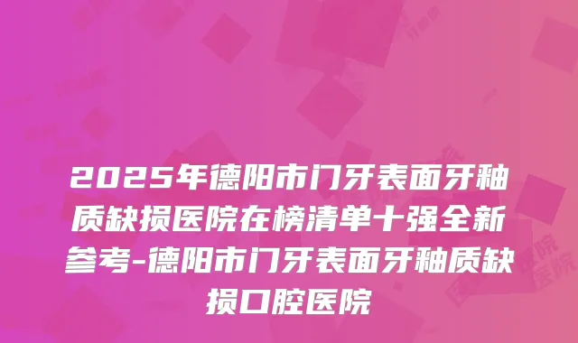 2025年德阳市门牙表面牙釉质缺损医院在榜清单十强全新参考-德阳市门牙表面牙釉质缺损口腔医院
