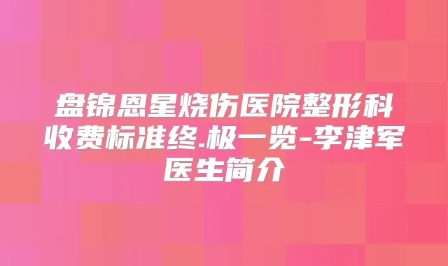盘锦恩星烧伤医院整形科收费标准终.极一览-李津军医生简介