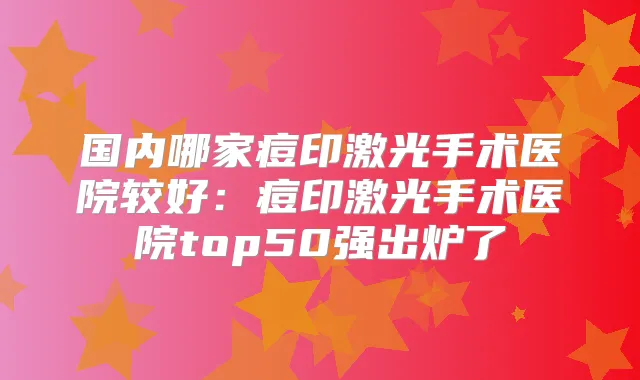 国内哪家痘印激光手术医院较好：痘印激光手术医院top50强出炉了