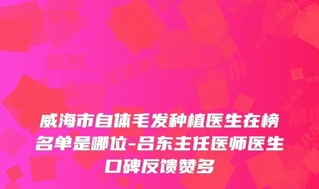 威海市自体毛发种植医生在榜名单是哪位-吕东主任医师医生口碑反馈赞多