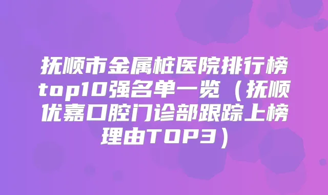 抚顺市金属桩医院排行榜top10强名单一览（抚顺优嘉口腔门诊部跟踪上榜理由TOP3）