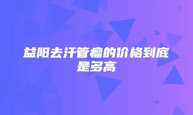 益阳去汗管瘤的价格到底是多高
