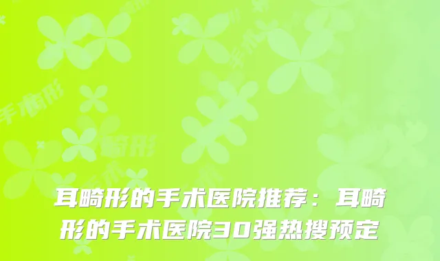 耳畸形的手术医院推荐：耳畸形的手术医院30强热搜预定