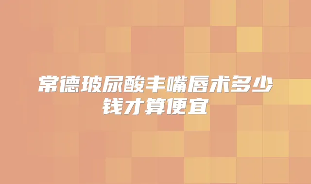 常德玻尿酸丰嘴唇术多少钱才算便宜