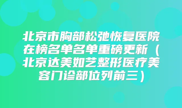 北京市胸部松弛恢复医院在榜名单名单重磅更新（北京达美如艺整形医疗美容门诊部位列前三）