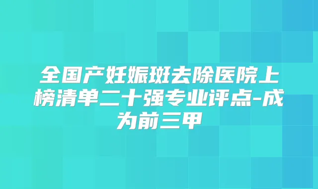 全国产妊娠斑去除医院上榜清单二十强专业评点-成为前三甲