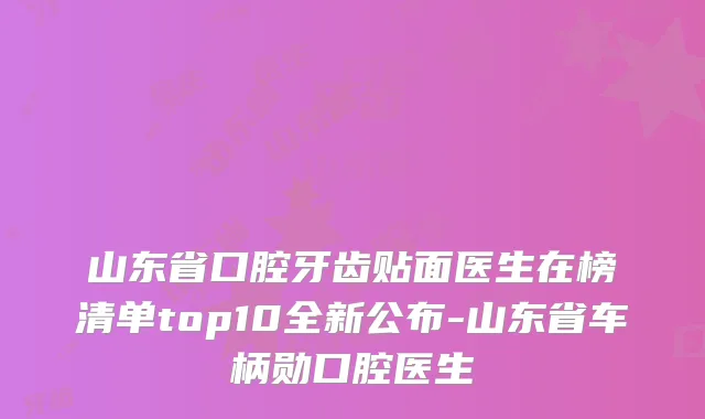 山东省口腔牙齿贴面医生在榜清单top10全新公布-山东省车柄勋口腔医生