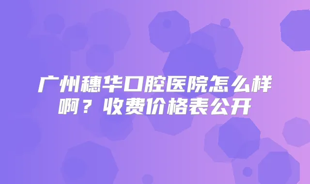 广州穗华口腔医院怎么样啊？收费价格表公开