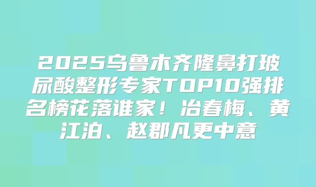 2025乌鲁木齐隆鼻打玻尿酸整形专家TOP10强排名榜花落谁家！冶春梅、黄江泊、赵郡凡更中意