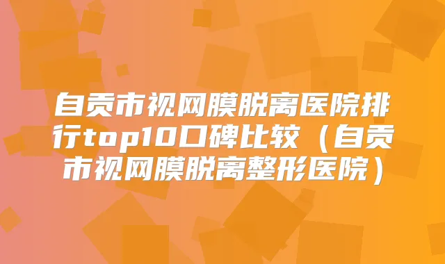 自贡市视网膜脱离医院排行top10口碑比较（自贡市视网膜脱离整形医院）