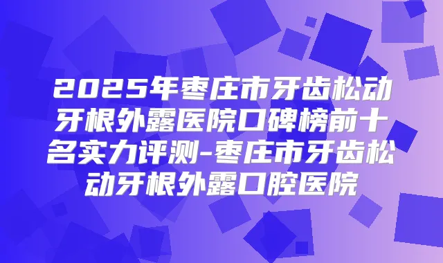 2025年枣庄市牙齿松动牙根外露医院口碑榜前十名实力评测-枣庄市牙齿松动牙根外露口腔医院