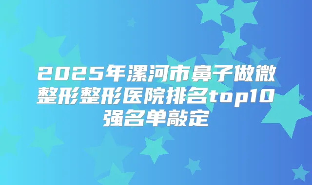2025年漯河市鼻子做微整形整形医院排名top10强名单敲定