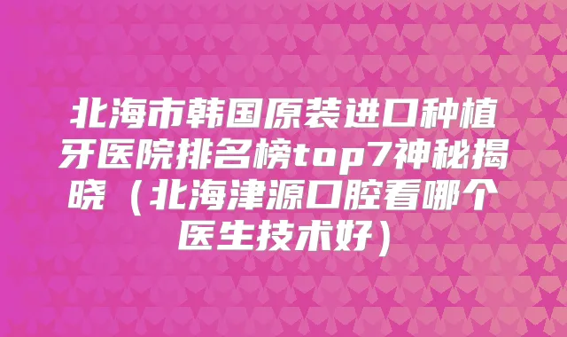 北海市韩国原装进口种植牙医院排名榜top7神秘揭晓（北海津源口腔看哪个医生技术好）