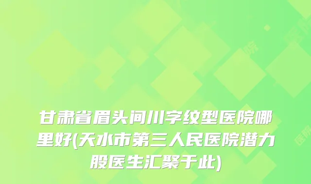 甘肃省眉头间川字纹型医院哪里好(天水市第三人民医院潜力股医生汇聚于此)