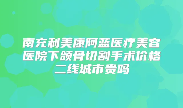 南充利美康阿蓝医疗美容医院下颌骨切割手术价格二线城市贵吗