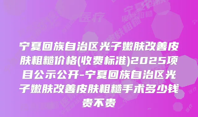 宁夏回族自治区光子嫩肤皮肤粗糙价格(收费标准)2025项目公示公开-宁夏回族自治区光子嫩肤皮肤粗糙手术多少钱贵不贵