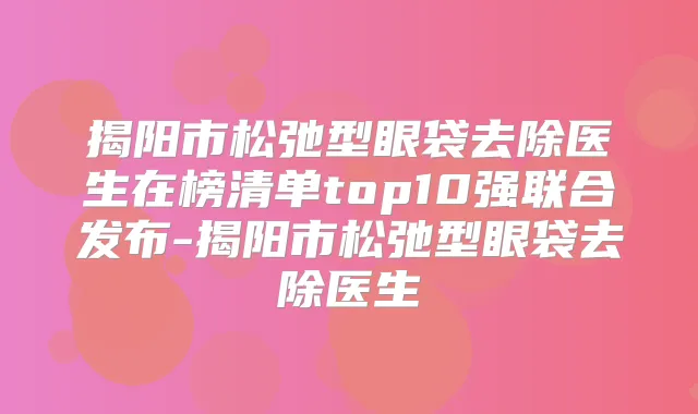 揭阳市松弛型眼袋去除医生在榜清单top10强联合发布-揭阳市松弛型眼袋去除医生