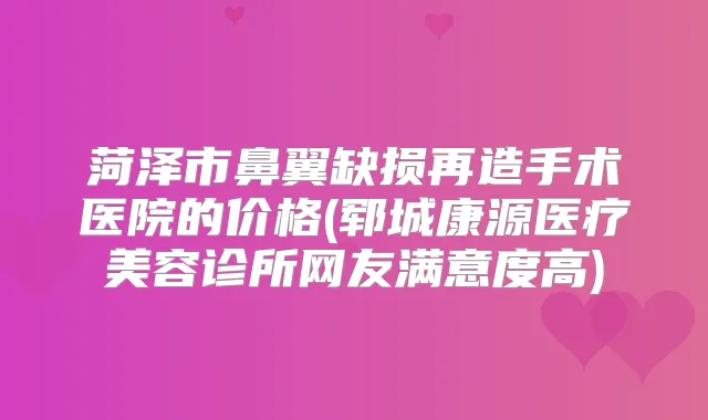 菏泽市鼻翼缺损再造手术医院的价格(郓城康源医疗美容诊所网友满意度高)