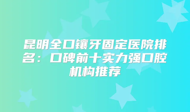 昆明全口镶牙固定医院排名：口碑前十实力强口腔机构推荐
