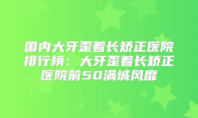 国内大牙歪着长矫正医院排行榜：大牙歪着长矫正医院前50满城风靡