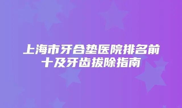 上海市牙合垫医院排名前十及牙齿拔除指南