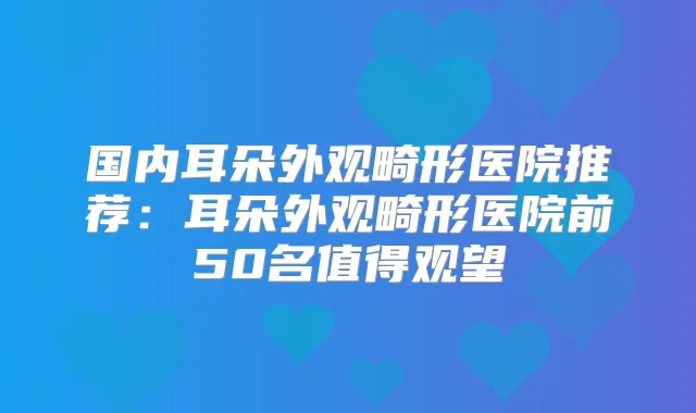国内耳朵外观畸形医院推荐：耳朵外观畸形医院前50名值得观望