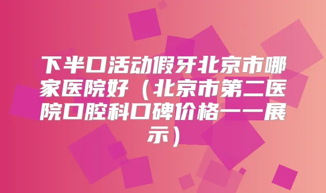 下半口活动假牙北京市哪家医院好（北京市第二医院口腔科口碑价格一一展示）