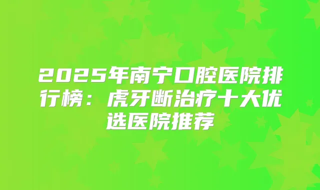 2025年南宁口腔医院排行榜：虎牙断十大优选医院推荐