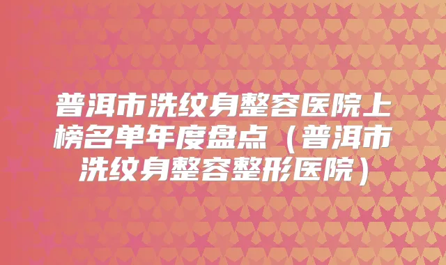 普洱市洗纹身整容医院上榜名单年度盘点（普洱市洗纹身整容整形医院）