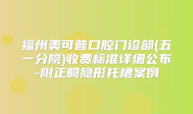 福州美可普口腔门诊部(五一分院)收费标准详细公布-附正畸隐形托槽案例
