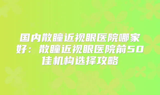 国内散瞳近视眼医院哪家好：散瞳近视眼医院前50佳机构选择攻略