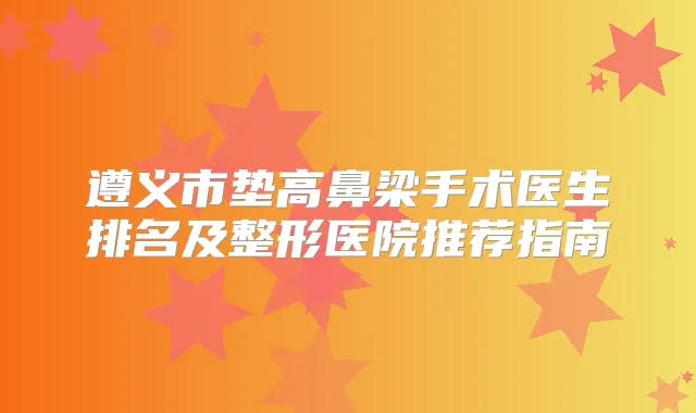 遵义市垫高鼻梁手术医生排名及整形医院推荐指南