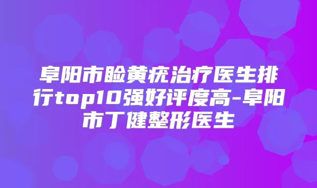 阜阳市睑黄疣医生排行top10强好评度高-阜阳市丁健整形医生