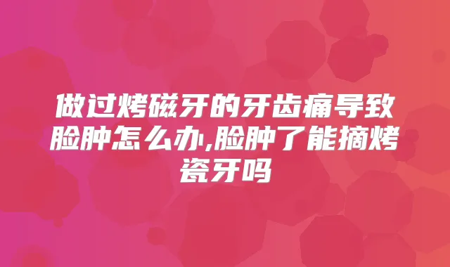 做过烤磁牙的牙齿痛导致脸肿怎么办,脸肿了能摘烤瓷牙吗