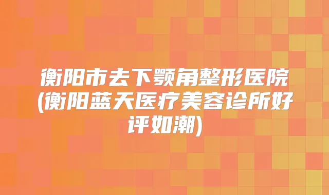 衡阳市去下颚角整形医院(衡阳蓝天医疗美容诊所好评如潮)
