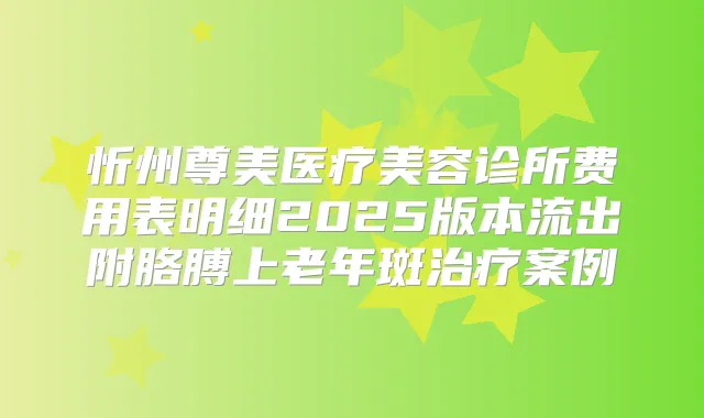 忻州尊美医疗美容诊所费用表明细2025版本流出附胳膊上老年斑案例
