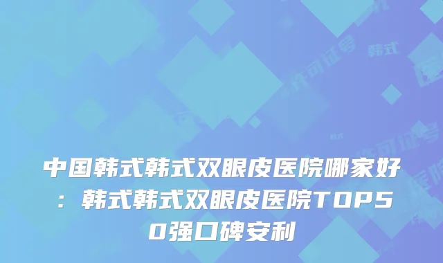 中国韩式韩式双眼皮医院哪家好：韩式韩式双眼皮医院TOP50强口碑安利