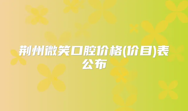 荆州微笑口腔价格(价目)表公布
