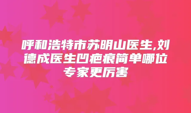 呼和浩特市苏明山医生,刘德成医生凹疤痕简单哪位专家更厉害