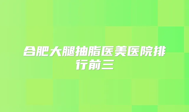 合肥大腿抽脂医美医院排行前三
