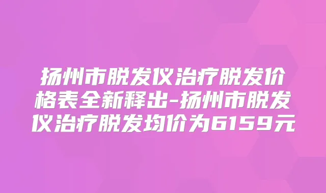 扬州市脱发仪脱发价格表全新释出-扬州市脱发仪脱发均价为6159元