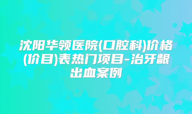 沈阳华领医院(口腔科)价格(价目)表热门项目-治牙龈出血案例