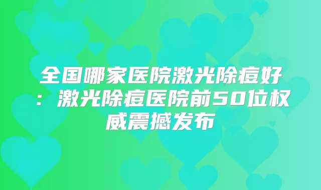 全国哪家医院激光除痘好：激光除痘医院前50位震撼发布