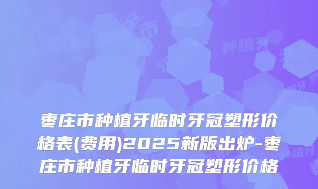 枣庄市种植牙临时牙冠塑形价格表(费用)2025新版出炉-枣庄市种植牙临时牙冠塑形价格