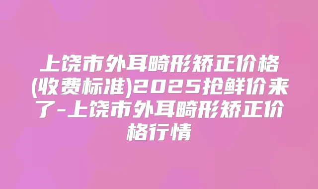 上饶市外耳畸形矫正价格(收费标准)2025抢鲜价来了-上饶市外耳畸形矫正价格行情