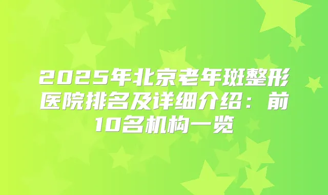 2025年北京老年斑整形医院排名及详细介绍：前10名机构一览