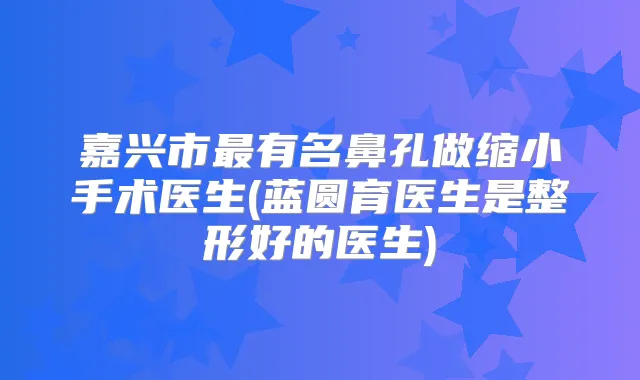 嘉兴市有名鼻孔做缩小手术医生(蓝圆育医生是整形好的医生)